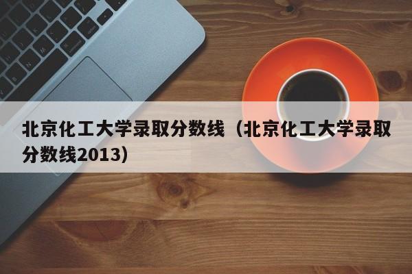 北京化工大学录取分数线（北京化工大学录取分数线2013）