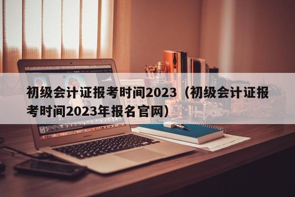 初级会计证报考时间2023（初级会计证报考时间2023年报名官网）