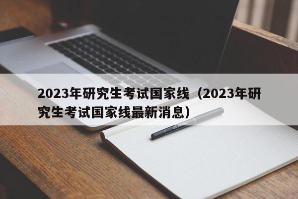 2023年研究生考试国家线（2023年研究生考试国家线最新消息）