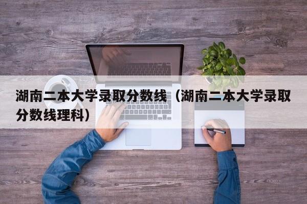 湖南二本大学录取分数线（湖南二本大学录取分数线理科）