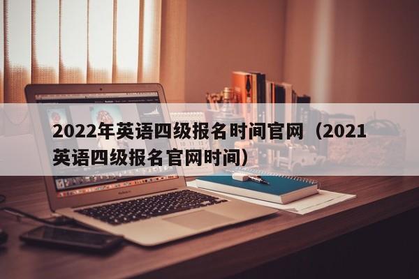 2022年英语四级报名时间官网（2021英语四级报名官网时间）