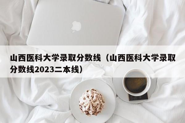 山西医科大学录取分数线（山西医科大学录取分数线2023二本线）