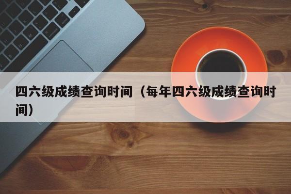 四六级成绩查询时间（每年四六级成绩查询时间）