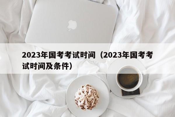 2023年国考考试时间（2023年国考考试时间及条件）