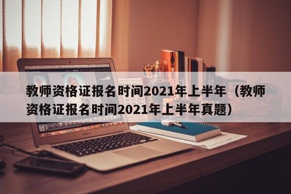 教师资格证报名时间2021年上半年（教师资格证报名时间2021年上半年真题）