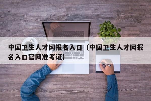 中国卫生人才网报名入口（中国卫生人才网报名入口官网准考证）