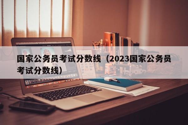 国家公务员考试分数线（2023国家公务员考试分数线）