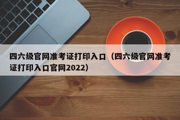 四六级官网准考证打印入口（四六级官网准考证打印入口官网2022）