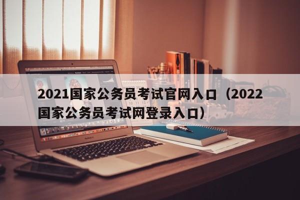 2021国家公务员考试官网入口（2022国家公务员考试网登录入口）