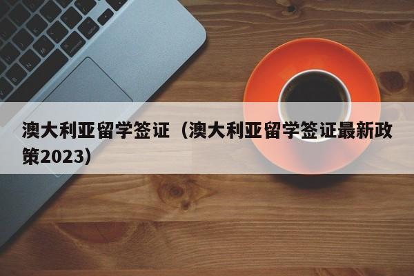 澳大利亚留学签证（澳大利亚留学签证最新政策2023）