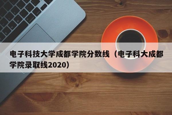 电子科技大学成都学院分数线（电子科大成都学院录取线2020）