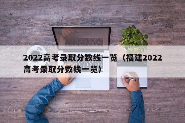 2022高考录取分数线一览（福建2022高考录取分数线一览）