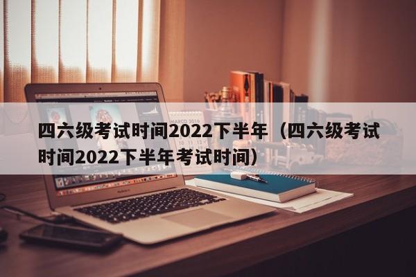 四六级考试时间2022下半年（四六级考试时间2022下半年考试时间）