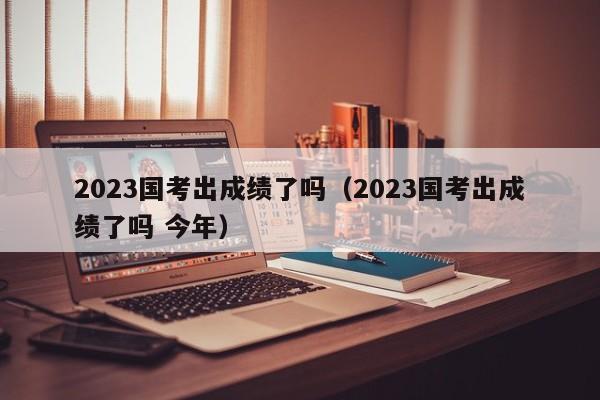 2023国考出成绩了吗（2023国考出成绩了吗 今年）