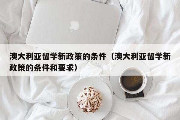 澳大利亚留学新政策的条件（澳大利亚留学新政策的条件和要求）