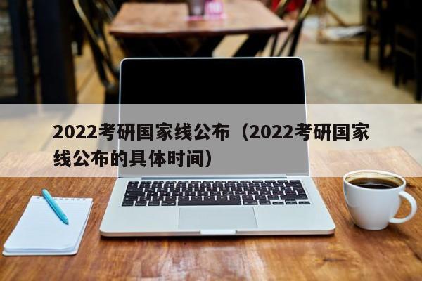 2022考研国家线公布（2022考研国家线公布的具体时间）