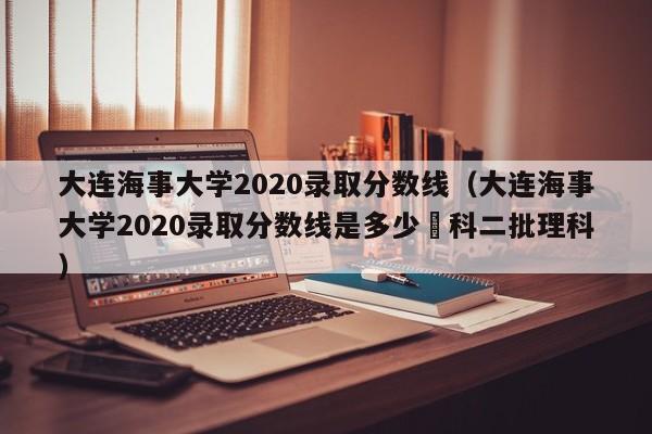 大连海事大学2020录取分数线（大连海事大学2020录取分数线是多少夲科二批理科）