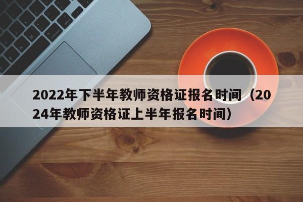 2022年下半年教师资格证报名时间（2024年教师资格证上半年报名时间）