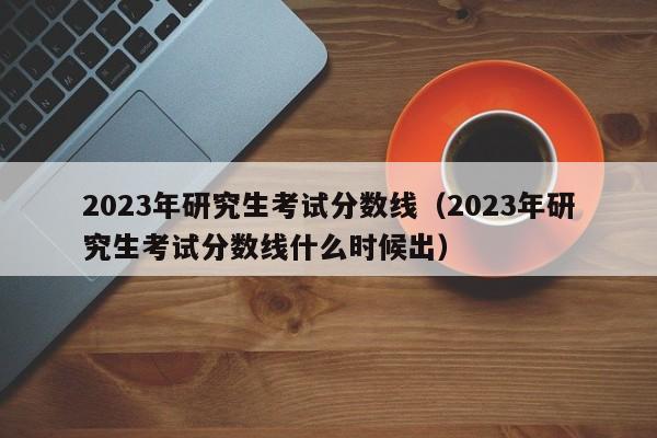 2023年研究生考试分数线（2023年研究生考试分数线什么时候出）