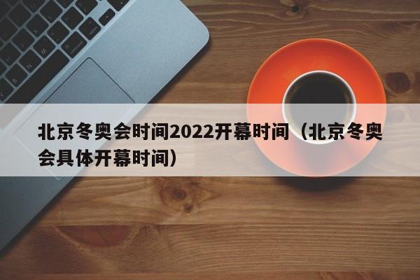 北京冬奥会时间2022开幕时间（北京冬奥会具体开幕时间）