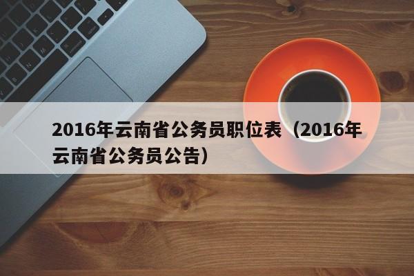 2016年云南省公务员职位表（2016年云南省公务员公告）