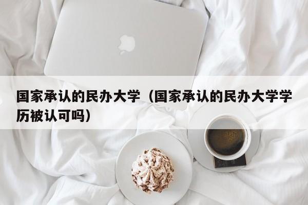 国家承认的民办大学（国家承认的民办大学学历被认可吗）