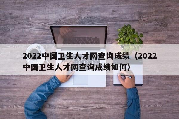 2022中国卫生人才网查询成绩（2022中国卫生人才网查询成绩如何）