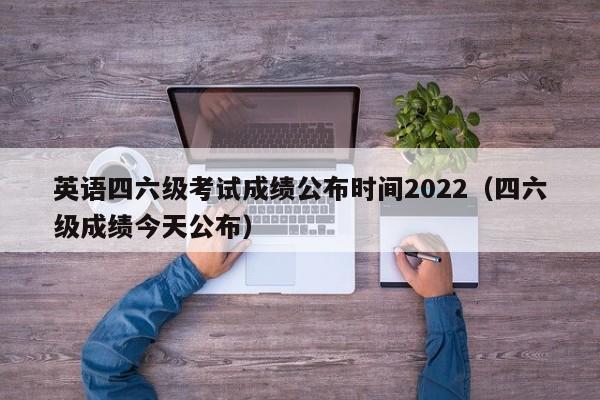 英语四六级考试成绩公布时间2022（四六级成绩今天公布）