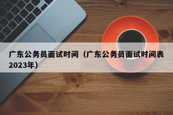 广东公务员面试时间（广东公务员面试时间表2023年）