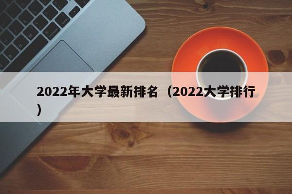 2022年大学最新排名（2022大学排行）