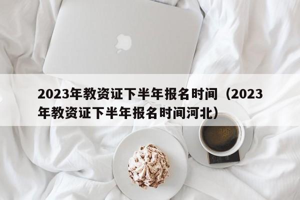 2023年教资证下半年报名时间（2023年教资证下半年报名时间河北）