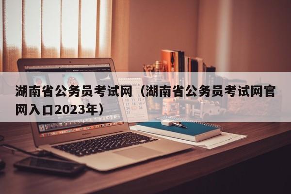 湖南省公务员考试网（湖南省公务员考试网官网入口2023年）