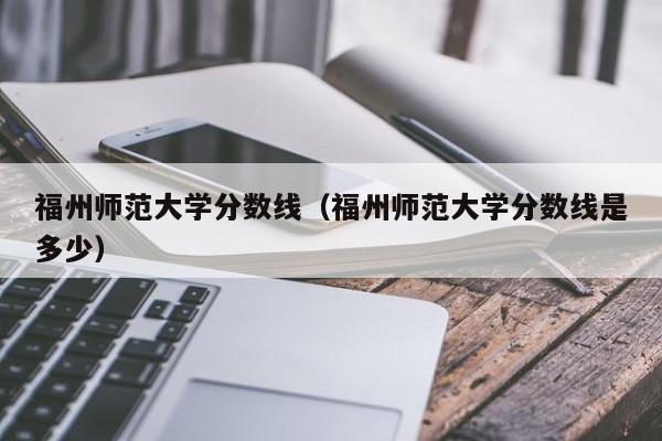 福州师范大学分数线（福州师范大学分数线是多少）