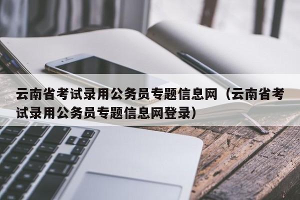 云南省考试录用公务员专题信息网（云南省考试录用公务员专题信息网登录）