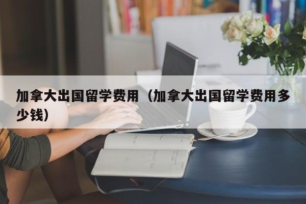 加拿大出国留学费用（加拿大出国留学费用多少钱）