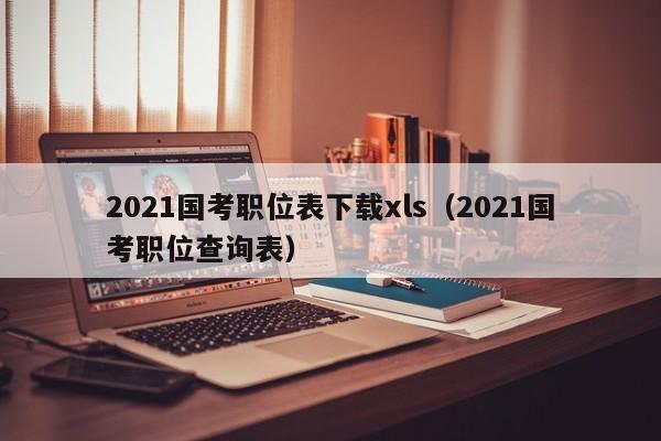 2021国考职位表下载xls（2021国考职位查询表）