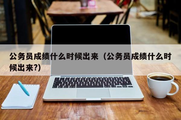 公务员成绩什么时候出来（公务员成绩什么时候出来?）