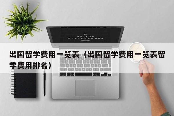 出国留学费用一览表（出国留学费用一览表留学费用排名）