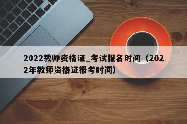 2022教师资格证_考试报名时间（2022年教师资格证报考时间）