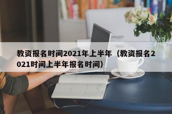 教资报名时间2021年上半年（教资报名2021时间上半年报名时间）