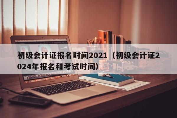 初级会计证报名时间2021（初级会计证2024年报名和考试时间）