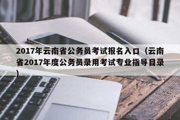 2017年云南省公务员考试报名入口（云南省2017年度公务员录用考试专业指导目录）