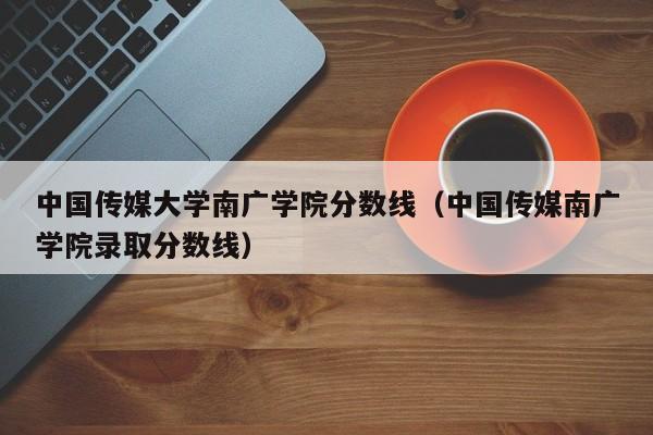 中国传媒大学南广学院分数线（中国传媒南广学院录取分数线）