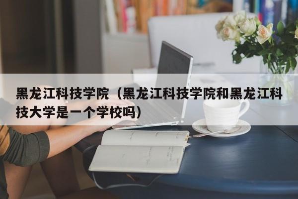 黑龙江科技学院（黑龙江科技学院和黑龙江科技大学是一个学校吗）