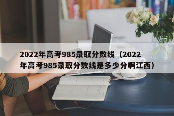 2022年高考985录取分数线（2022年高考985录取分数线是多少分啊江西）