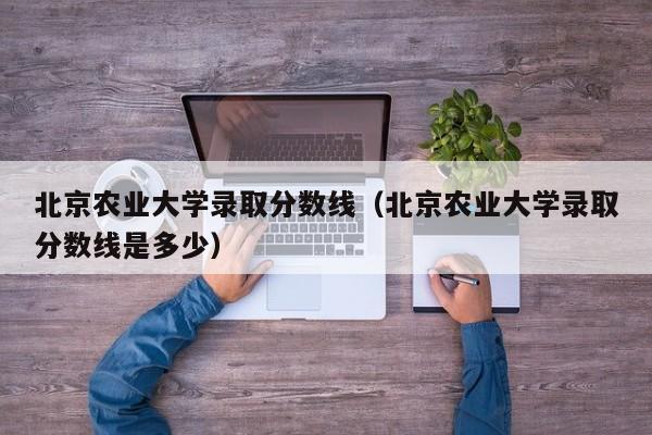 北京农业大学录取分数线（北京农业大学录取分数线是多少）