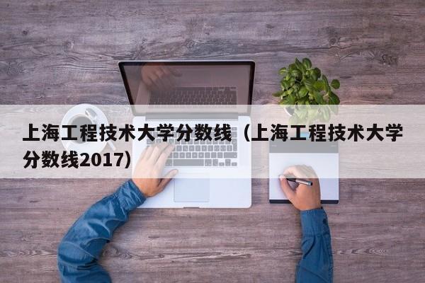 上海工程技术大学分数线（上海工程技术大学分数线2017）