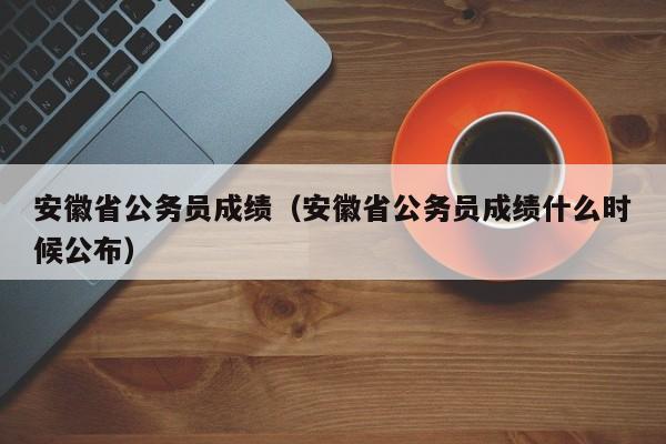 安徽省公务员成绩（安徽省公务员成绩什么时候公布）