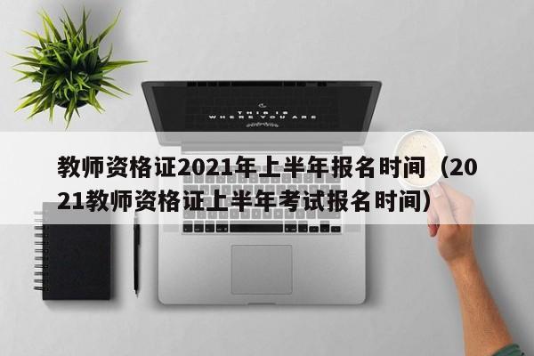 教师资格证2021年上半年报名时间（2021教师资格证上半年考试报名时间）