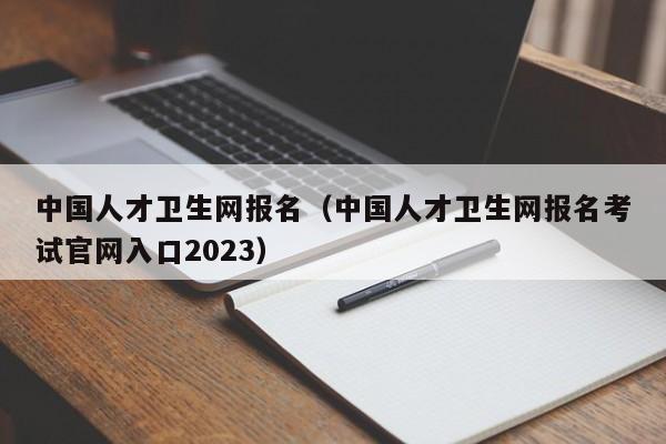 中国人才卫生网报名（中国人才卫生网报名考试官网入口2023）